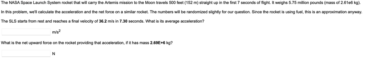 The NASA Space Launch System rocket that will carry the Artemis mission to the Moon travels 500 feet (152 m) straight up in the first 7 seconds of flight. It weighs 5.75 million pounds (mass of 2.61e6 kg).
In this problem, we'll calculate the acceleration and the net force on a similar rocket. The numbers will be randomized slightly for our question. Since the rocket is using fuel, this is an approximation anyway.
The SLS starts from rest and reaches a final velocity of 36.2 m/s in 7.30 seconds. What is its average acceleration?
m/s²
What is the net upward force on the rocket providing that acceleration, if it has mass 2.69E+6 kg?
N