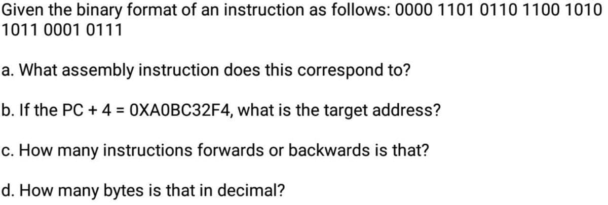 Given the binary format of an instruction as follows: 0000 1101 0110 1100 1010
1011 0001 0111
a. What assembly instruction does this correspond to?
b. If the PC + 4 = 0XA0BC32F4, what is the target address?
c. How many instructions forwards or backwards is that?
d. How many bytes is that in decimal?
