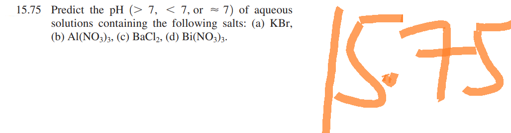 15.75 Predict the pH (> 7, < 7, or ≈ 7) of aqueous
solutions containing the following salts: (a) KBr,
(b) Al(NO3)3, (c) BaCl₂, (d) Bi(NO3)3.
15.75