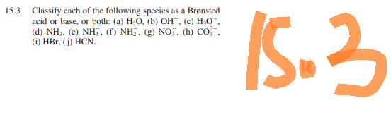 15.3 Classify each of the following species as a Brønsted
acid or base, or both: (a) H₂O, (b) OH¯, (c) H₂O*,
(d) NH3, (e) NH, (f) NH₂, (g) NO3, (h) CO,
(i) HBr, (j) HCN.
15.3