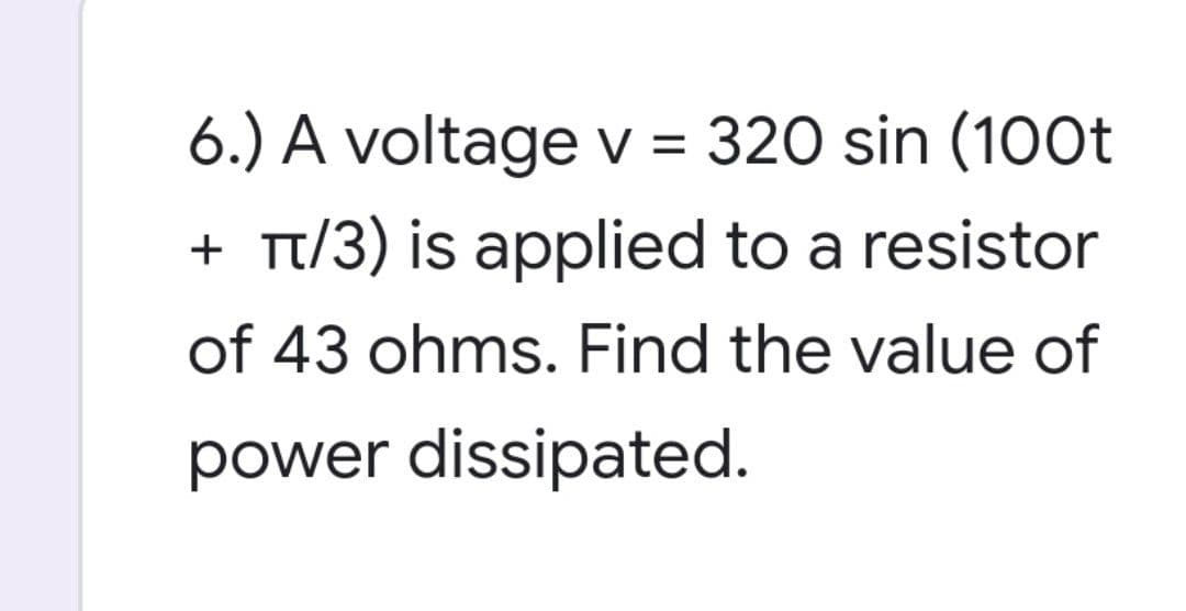 6.) A voltage v = 320 sin (100t
+ π/3) is applied to a resistor
of 43 ohms. Find the value of
power dissipated.