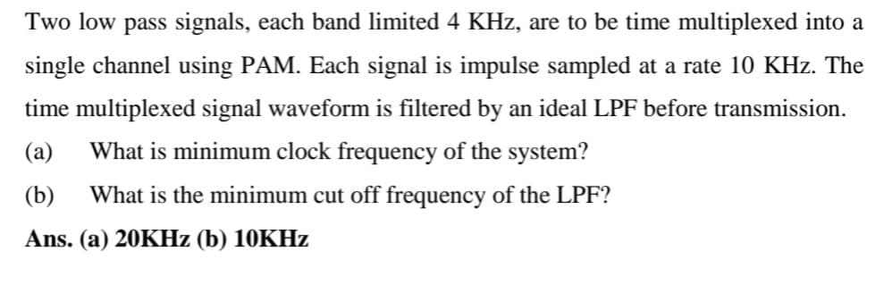Two low pass signals, each band limited 4 KHz, are to be time multiplexed into a
single channel using PAM. Each signal is impulse sampled at a rate 10 KHz. The
time multiplexed signal waveform is filtered by an ideal LPF before transmission.
(a) What is minimum clock frequency of the system?
(b) What is the minimum cut off frequency of the LPF?
Ans. (a) 20KHz (b) 10KHz