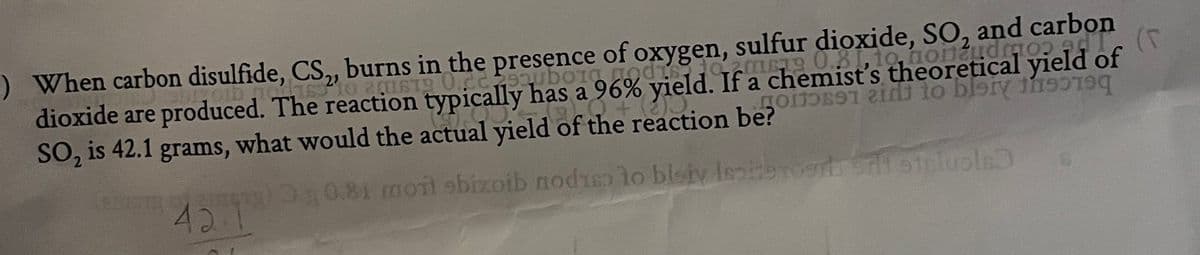 -) When carbon disulfide, CS,, burns in the presence of oxygen, sulfur dioxide, SO, and carbon
dioxide are produced. The reaction typically has a 96% yield. If a chemist's theoretical yield of
SO, is 42.1 grams, what would the actual yield of the reaction be?
21
00.81 morl sbizoib noduso lo blsiv lesieTogrtS steluoln
421
