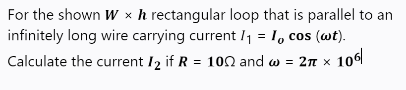 For the shown W × h rectangular loop that is parallel to an
infinitely long wire carrying current I1 = I, cos (wt).
Calculate the current I2 if R = 100 and w =
2n × 106|
2π χ
%3D
