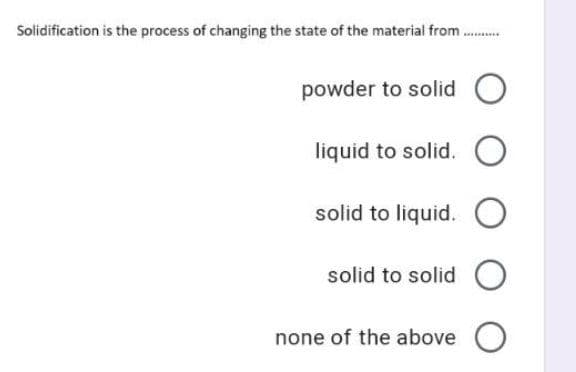Solidification is the process of changing the state of the material from .
powder to solid
liquid to solid. O
solid to liquid. O
solid to solid O
none of the above O
