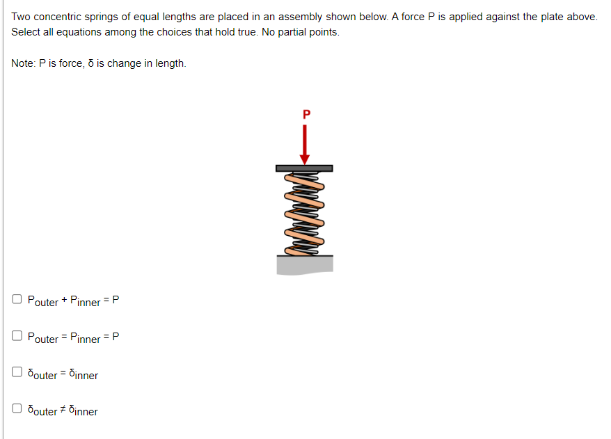 Two concentric springs of equal lengths are placed in an assembly shown below. A force P is applied against the plate above.
Select all equations among the choices that hold true. No partial points.
Note: P is force, ō is change in length.
Pouter + Pinner = P
Pouter = Pinner = P
Souter = dinner
douter #dinner
P
-Wwwand
