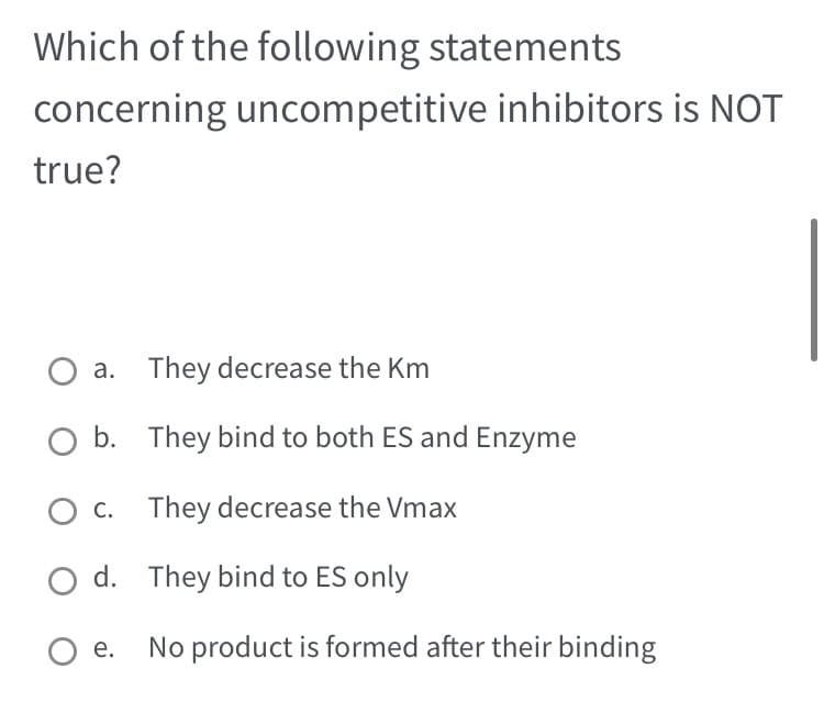 Which of the following statements
concerning uncompetitive inhibitors is NOT
true?
a. They decrease the Km
b.
c.
Od.
O e.
They bind to both ES and Enzyme
They decrease the Vmax
They bind to ES only
No product is formed after their binding