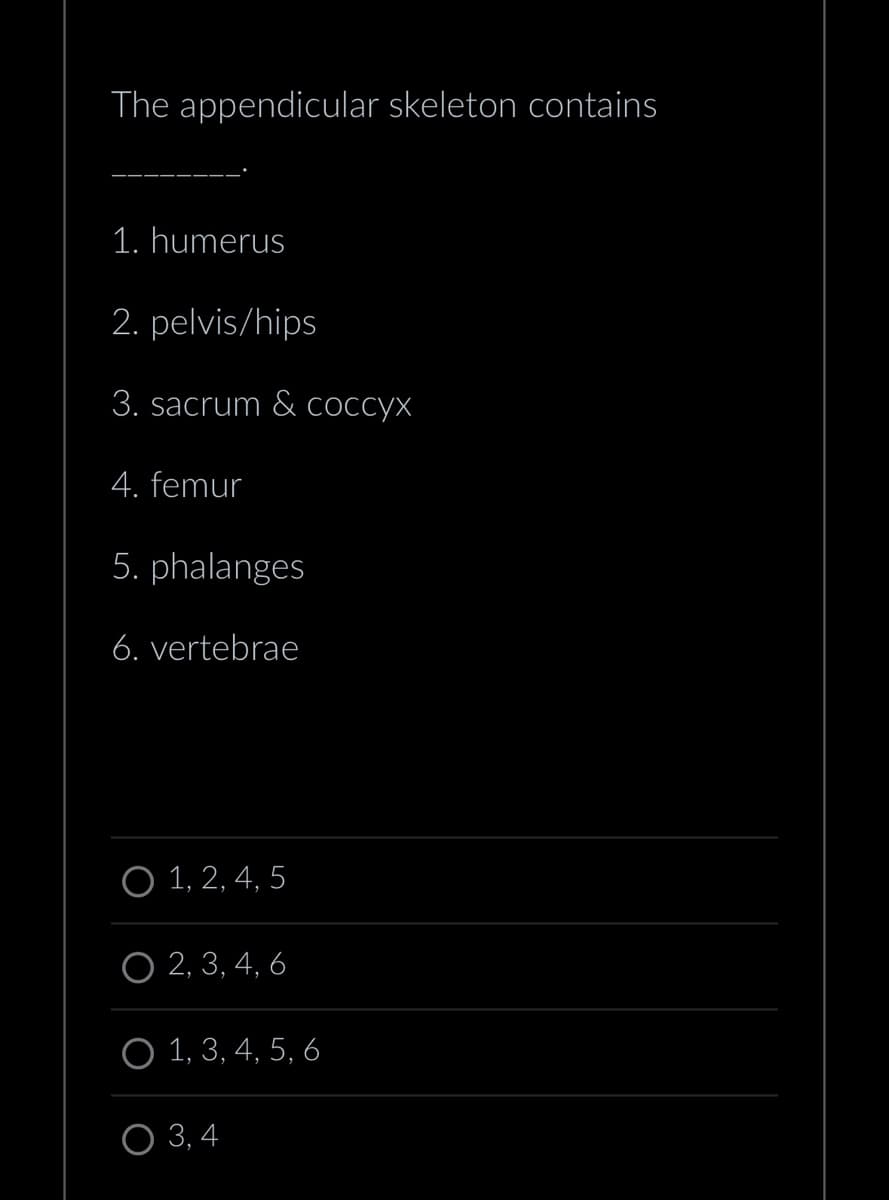 The appendicular skeleton contains
1. humerus
2. pelvis/hips
3. sacrum & coccyx
4. femur
5. phalanges
6. vertebrae
O 1, 2, 4, 5
O 2, 3, 4, 6
O 1, 3, 4, 5, 6
O 3,4