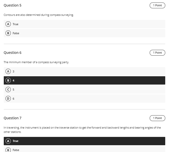 Question 5
1 Point
Contours are also determined during compass surveying.
A) True
В
False
Question 6
1 Point
The minimum member of a compass surveying party.
A
4
6
Question 7
1 Point
In traversing, the instrument is placed on the traverse station to get the forward and backward lengths and bearing angles of the
other stations.
True
False
