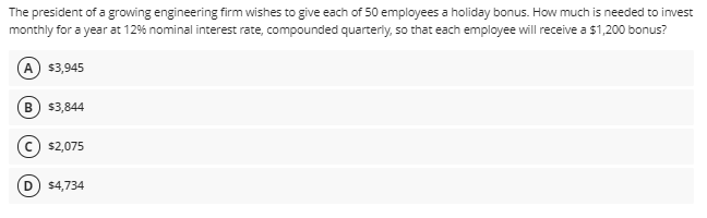 The president of a growing engineering firm wishes to give each of 50 employees a holiday bonus. How much is needed to invest
monthly for a year at 12% nominal interest rate, compounded quarteriy, so that each employee will receive a $1,200 bonus?
A
$3,945
В
$3,844
$2,075
D) $4,734
