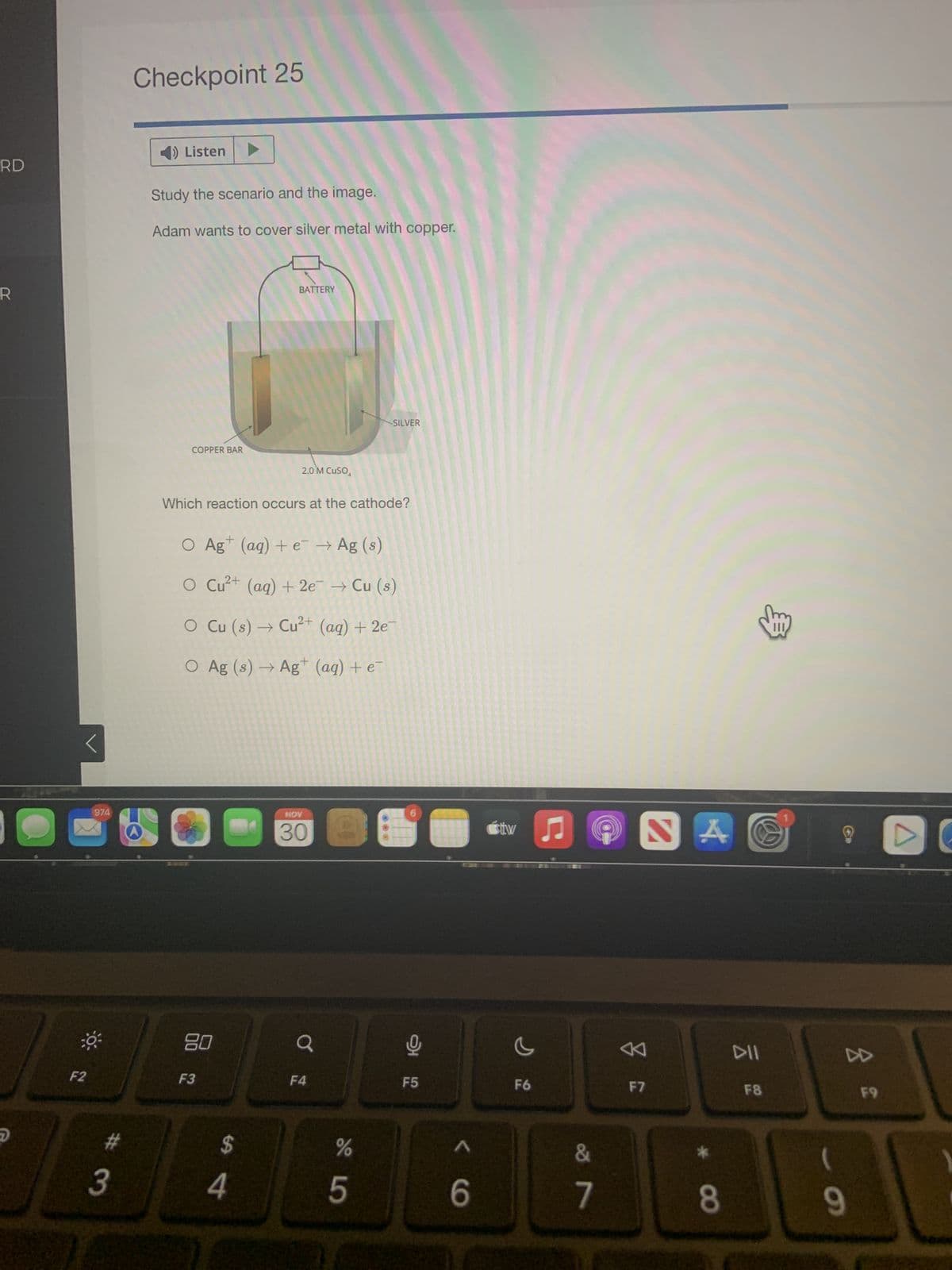 RD
R
2
C
<
974
O
F2
#3
Checkpoint 25
4) Listen
Study the scenario and the image.
Adam wants to cover silver metal with copper.
COPPER BAR
80
Which reaction occurs at the cathode?
1
O Ag+ (aq) + e¯ → Ag (s)
2+
Cu²+ (aq) + 2e → Cu (s)
O Cu (s) → Cu²+ (aq) + 2e-
O Ag (s) → Ag+ (aq) + e
F3
BATTERY
सी पं
2.0 M CUSO
4
NOV
0
Q
SILVER
F4
%
5
❤
F5
< 6
sitw
c
F6
♫
&
7
Z
F7
*
8
DII
F8
3
8
(
9
F9
A