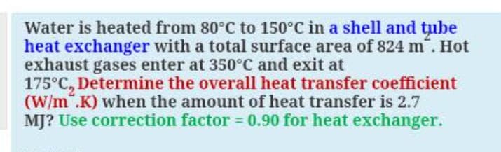 Water is heated from 80°C to 150°C in a shell and tube
heat exchanger with a total surface area of 824 m. Hot
exhaust gases enter at 350°C and exit at
175°C, Determine the overall heat transfer coefficient
(W/m".K) when the amount of heat transfer is 2.7
MJ? Use correction factor = 0.90 for heat exchanger.
