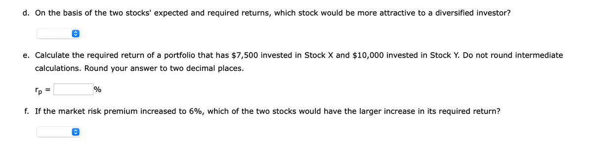 d. On the basis of the two stocks' expected and required returns, which stock would be more attractive to a diversified investor?
↑
e. Calculate the required return of a portfolio that has $7,500 invested in Stock X and $10,000 invested in Stock Y. Do not round intermediate
calculations. Round your answer to two decimal places.
%
Гр
f. If the market risk premium increased to 6%, which of the two stocks would have the larger increase in its required return?
↑