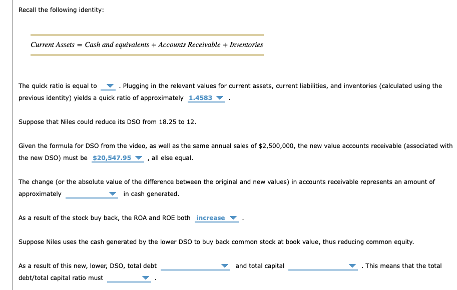 Recall the following identity:
Current Assets = Cash and equivalents + Accounts Receivable + Inventories
The quick ratio is equal to . Plugging in the relevant values for current assets, current liabilities, and inventories (calculated using the
previous identity) yields a quick ratio of approximately 1.4583
Suppose that Niles could reduce its DSO from 18.25 to 12.
Given the formula for DSO from the video, as well as the same annual sales of $2,500,000, the new value accounts receivable (associated with
the new DSO) must be $20,547.95, all else equal.
The change (or the absolute value of the difference between the original and new values) in accounts receivable represents an amount of
approximately
in cash generated.
As a result of the stock buy back, the ROA and ROE both increase
Suppose Niles uses the cash generated by the lower DSO to buy back common stock at book value, thus reducing common equity.
As a result of this new, lower, DSO, total debt
debt/total capital ratio must
and total capital
This means that the total