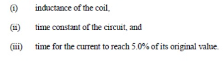 (i)
inductance of the coil,
(ii)
time constant of the circuit, and
(iii)
time for the current to reach 5.0% of its original value.
