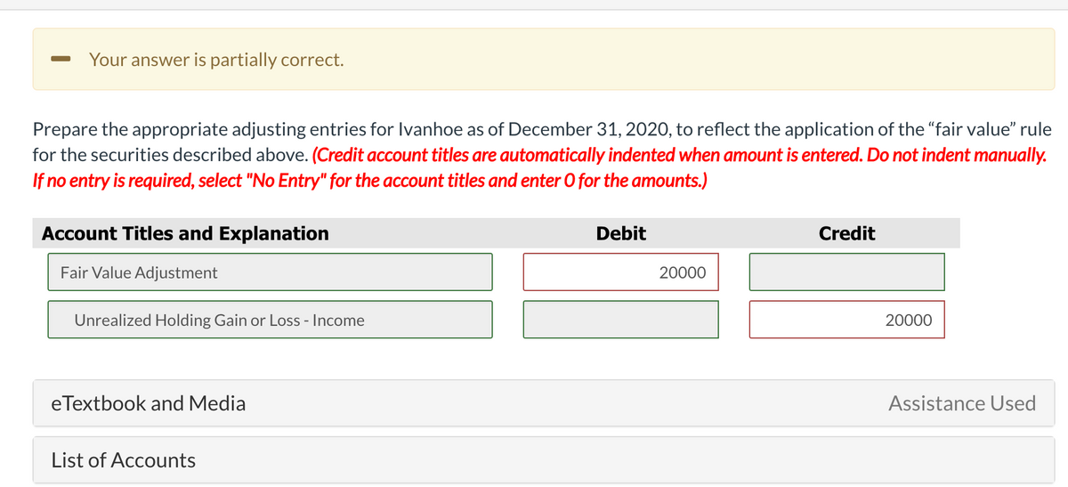 Your answer is partially correct.
Prepare the appropriate adjusting entries for Ivanhoe as of December 31, 2020, to reflect the application of the "fair value" rule
for the securities described above. (Credit account titles are automatically indented when amount is entered. Do not indent manually.
If no entry is required, select "No Entry" for the account titles and enter 0 for the amounts.)
Account Titles and Explanation
Debit
Credit
Fair Value Adjustment
20000
Unrealized Holding Gain or Loss - Income
20000
eTextbook and Media
Assistance Used
List of Accounts

