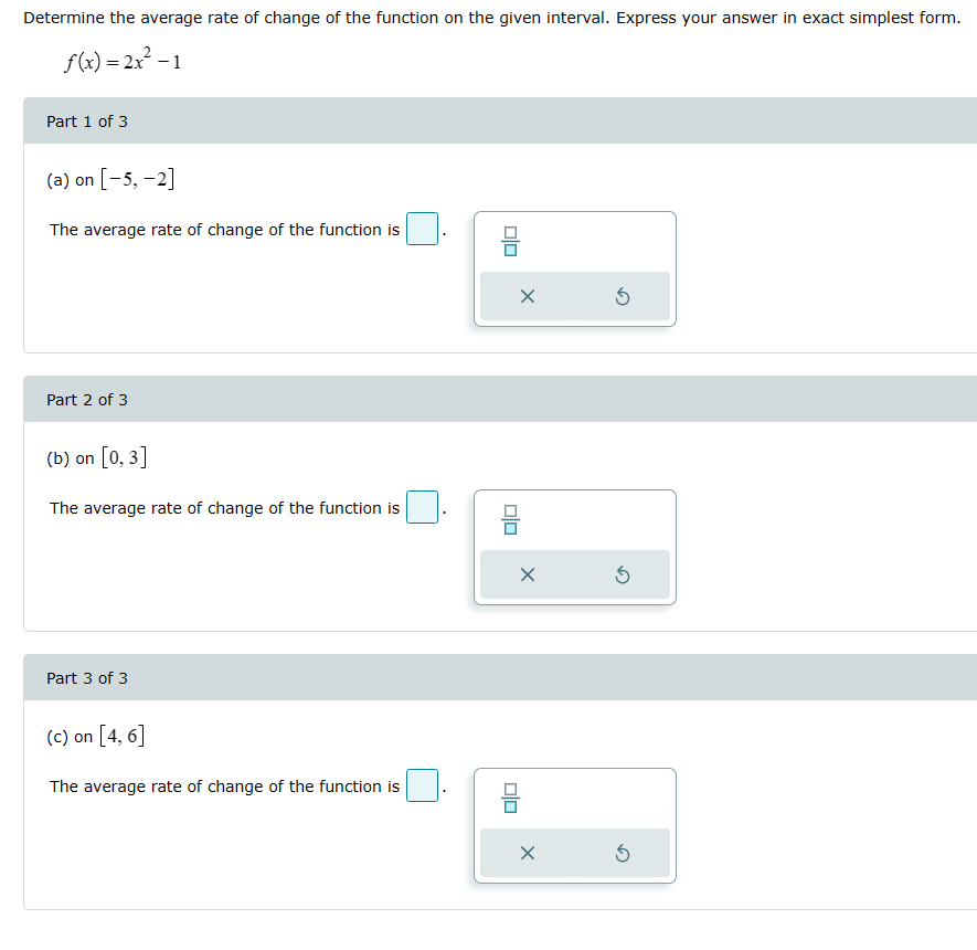 Determine the average rate of change of the function on the given interval. Express your answer in exact simplest form.
f(x)=2x²-1
Part 1 of 3
(a) on [-5, -2]
The average rate of change of the function is
Part 2 of 3
(b) on [0,3]
The average rate of change of the function is
Part 3 of 3
(c) on [4,6]
The average rate of change of the function is
O|O
ㅁㅁ