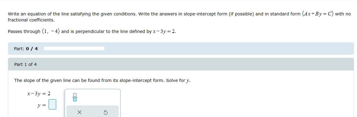 Write an equation of the line satisfying the given conditions. Write the answers in slope-intercept form (if possible) and in standard form (Ax+By = C) with no
fractional coefficients.
Passes through (1, −4) and is perpendicular to the line defined by x-3y = 2.
Part: 0 / 4
Part 1 of 4
The slope of the given line can be found from its slope-intercept form. Solve for y.
x-3y-2
y =
×