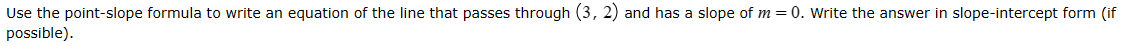 Use the point-slope formula to write an equation of the line that passes through (3,2) and has a slope of m = 0. Write the answer in slope-intercept form (if
possible).