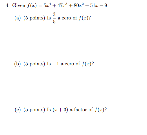 4. Given f(x)=5x+47x³ +80x² - 51x - 9
3
(a) (5 points) Is
a zero of f(x)?
5
(b) (5 points) Is -1 a zero of f(x)?
(c) (5 points) Is (x+3) a factor of f(x)?