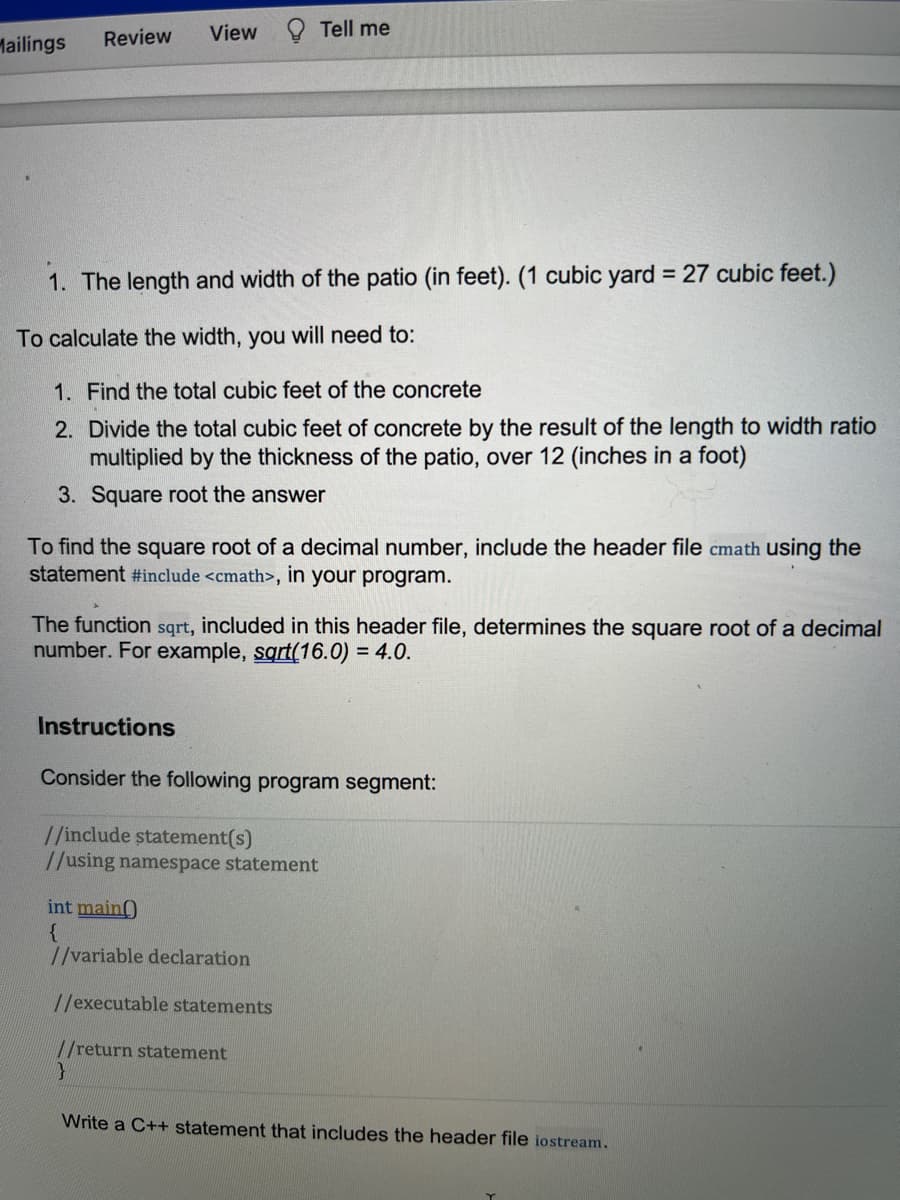 Mailings
Review
View
Tell me
1. The length and width of the patio (in feet). (1 cubic yard = 27 cubic feet.)
To calculate the width, you will need to:
1. Find the total cubic feet of the concrete
2. Divide the total cubic feet of concrete by the result of the length to width ratio
multiplied by the thickness of the patio, over 12 (inches in a foot)
3. Square root the answer
To find the square root of a decimal number, include the header file cmath using the
statement #include <cmath>, in your program.
The function sqrt, included in this header file, determines the square root of a decimal
number. For example, sqrt(16.0) = 4.0.
Instructions
Consider the following program segment:
//include statement(s)
//using namespace statement
int main)
//variable declaration
//executable statements
//return statement
Write a C++ statement that includes the header file iostream.

