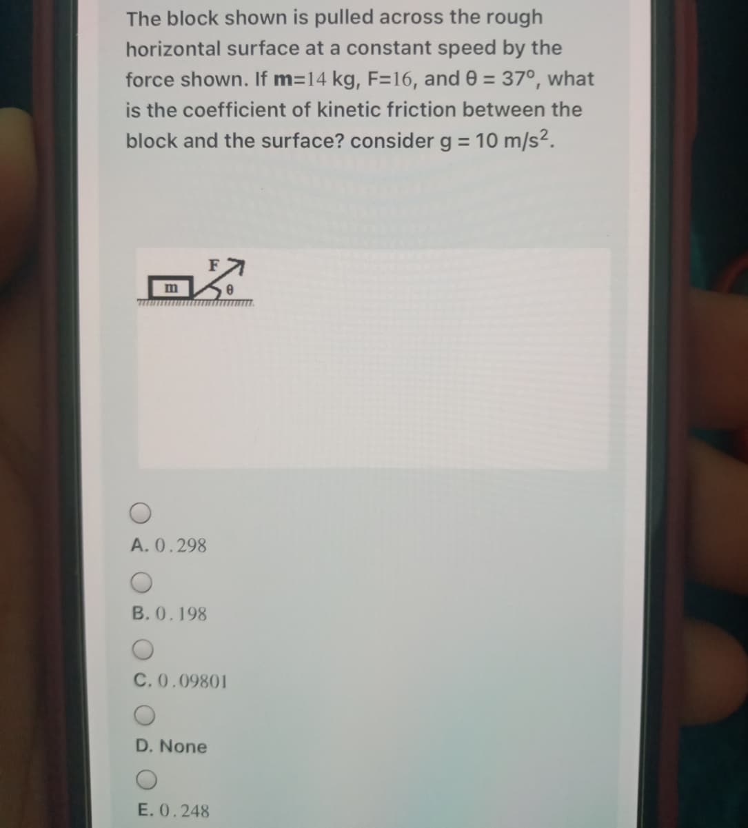 The block shown is pulled across the rough
horizontal surface at a constant speed by the
force shown. If m=14 kg, F=16, and 0 = 37°, what
is the coefficient of kinetic friction between the
block and the surface? consider g = 10 m/s2.
%3D
A. 0.298
B. 0.198
C. 0.09801
D. None
E. 0.248
