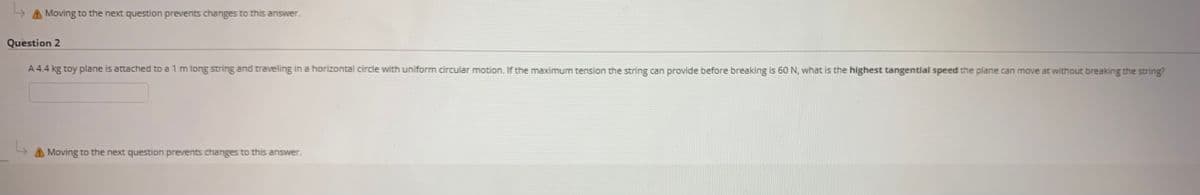Moving to the next question prevents changes to this answer.
Question 2
A 4.4 kg toy plane is attached to a 1 m long string and traveling in a horizontal circle with uniform circular motion. If the maximum tension the string can provide before breaking is 60 N, what is the highest tangential speed the plane can move at without breaking the string?
A Moving to the next question prevents changes to this answer.
