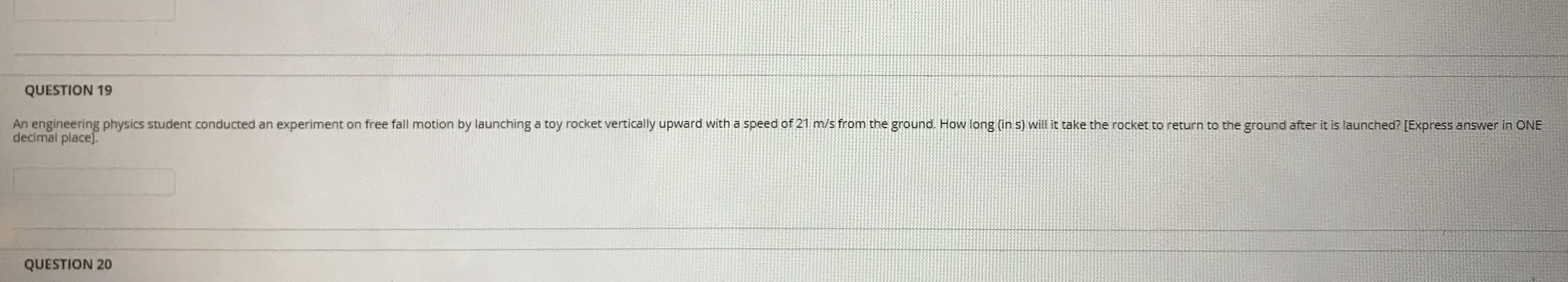 An engineering physics student conducted an experiment on free fall motion by launching a toy rocket vertically upward with a speed of 21 m/s from the ground. How long (in s) will it take the rocket to return to the ground after it is launched? [Express answer in ONE
decimal place].
