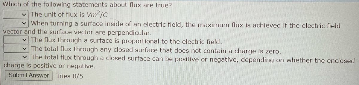 Which of the following statements about flux are true?
The unit of flux is Vm²/C
When turning a surface inside of an electric field, the maximum flux is achieved if the electric field
vector and the surface vector are perpendicular.
✓ The flux through a surface is proportional to the electric field.
The total flux through any closed surface that does not contain a charge is zero.
The total flux through a closed surface can be positive or negative, depending on whether the enclosed
charge is positive or negative.
Submit Answer Tries 0/5