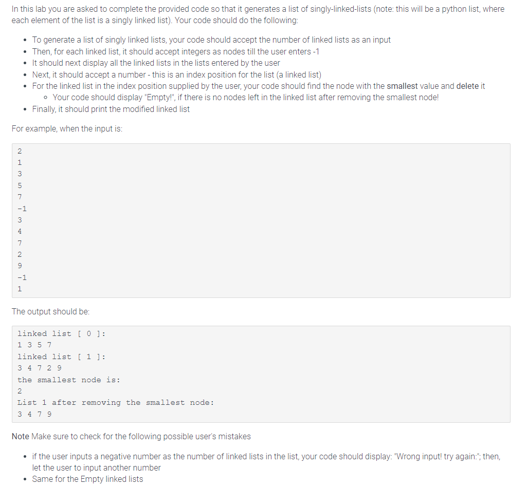 In this lab you are asked to complete the provided code so that it generates a list of singly-linked-lists (note: this will be a python list, where
each element of the list is a singly linked list). Your code should do the following:
• For the linked list in the index position supplied by the user, your code should find the node with the smallest value and delete it
• Your code should display "Empty!", if there is no nodes left in the linked list after removing the smallest node!
• Finally, it should print the modified linked list
For example, when the input is:
2
1
7
• To generate a list of singly linked lists, your code should accept the number of linked lists as an input
• Then, for each linked list, it should accept integers as nodes till the user enters -1
• It should next display all the linked lists in the lists entered by the user
• Next, it should accept a number - this is an index position for the list (a linked list)
3
7
1
The output should be:
linked list [ 0 ]:
1 3 5 7
linked list [ 1 ]:
34729
the smallest node is:
2
List 1 after removing the smallest node:
3479
Note Make sure to check for the following possible user's mistakes
• if the user inputs a negative number as the number of linked lists in the list, your code should display: "Wrong input! try again:"; then,
let the user to input another number
• Same for the Empty linked lists