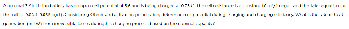 A nominal 7 Ah Li-ion battery has an open cell potential of 3.6 and is being charged at 0.75 C. The cell resistance is a constant 10 m\Omega, and the Tafel equation for
this cell is -0.02 + 0.055log(1). Considering Ohmic and activation polarization, determine: cell potential during charging and charging efficiency. What is the rate of heat
generation (in kW) from irreversible losses duringthis charging process, based on the nominal capacity?