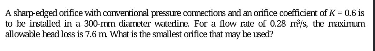 A sharp-edged orifice with conventional pressure connections and an orifice coefficient of K = 0.6 is
to be installed in a 300-mm diameter waterline. For a flow rate of 0.28 m³/s, the maximum
allowable head loss is 7.6 m. What is the smallest orifice that may be used?