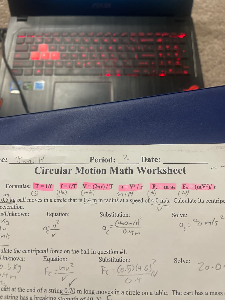 e:_Yund It
Period: 2
Circular Motion Math Worksheet
Date:
Formulas: T = 1/f
(S)
f= 1/T V= (2ar) / T a =V /r
(Hz)
Fe = (mV²)/ r
(N)
Fe = m ac
(mis)
0.5 kg ball moves in a circle that is 0.4 m in radius at a speed of 4.0 m/s. Calculate its centripe
celeration.
as/Unknown:
Equation:
Substitution:
Solve:
= to m/s
0,4m
mls
eulate the centripetal force on the ball in question #1.
Unknown:
o.5 K9
Equation:
Substitution:
Solve:
Fc = Co.5)(40)
Z0.0.
G.4
cárt at the end of a string 0.70 m long moves in a circle on a table. The cart has a mass
e string has a breaking strength of 40 NI
