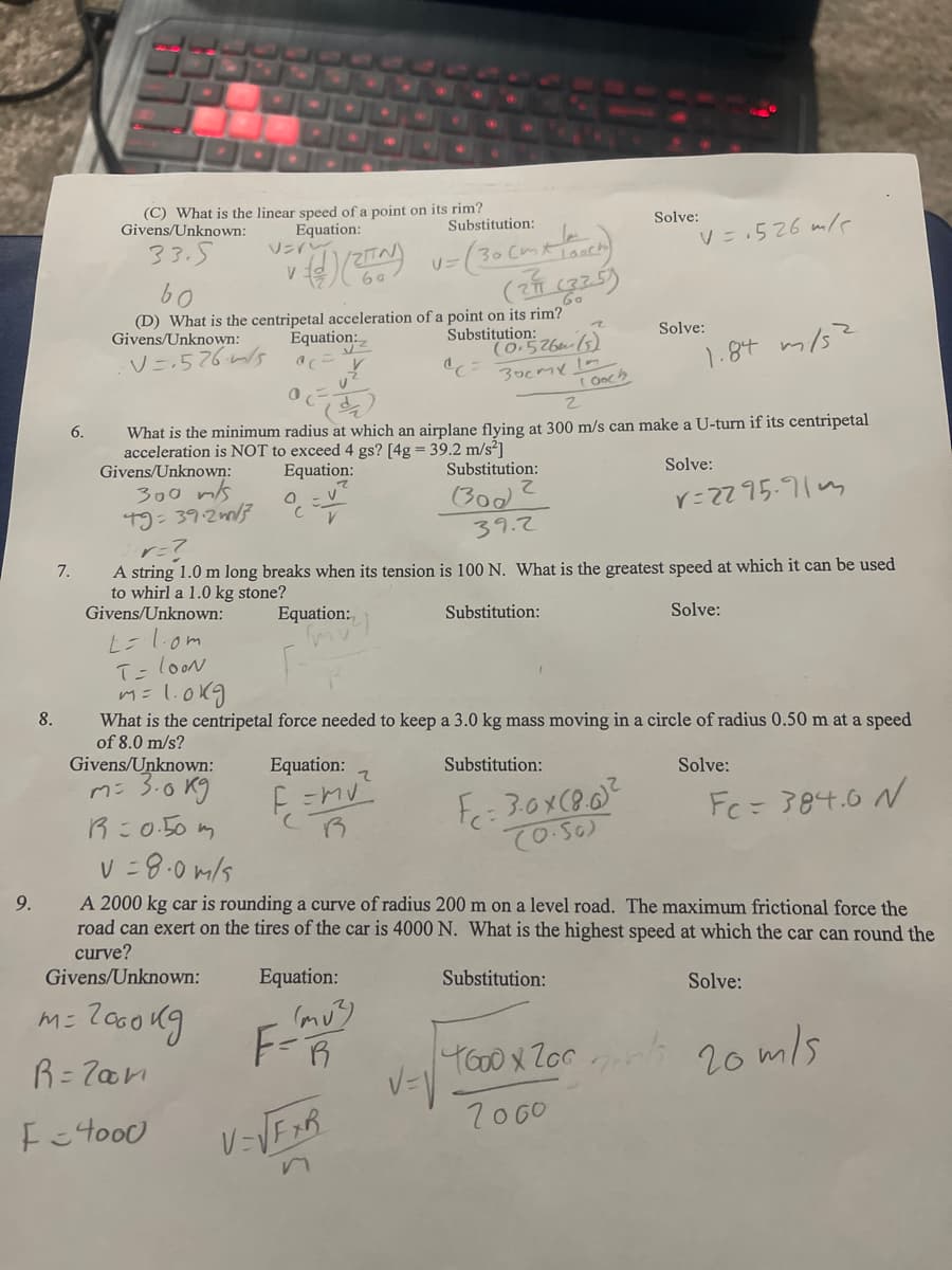 (C) What is the linear speed of a point on its rim?
Equation:
ソンイン、
Givens/Unknown:
Substitution:
Solve:
33.5
V =.526 m/
U=
V
(2 25)
(D) What is the centripetal acceleration of a point on its rim?
Givens/Unknown:
V=-526/5
Equation:
Solve:
Substitution:
(0.526m (5)
3ocme Im
( Ooch
1.8t m/s?
What is the minimum radius at which an airplane flying at 300 m/s can make a U-turn if its centripetal
acceleration is NOT to exceed 4 gs? [4g = 39.2 m/s?]
Givens/Unknown:
300 ms
T9= 39.2m/3
Equation:
Substitution:
Solve:
こ
(300
39.2
r=ZZ95.91m
7.
A string 1.0 m long breaks when its tension is 100 N. What is the greatest speed at which it can be used
to whirl a 1.0 kg stone?
Givens/Unknown:
Equation:
Substitution:
Solve:
T=looN
m=l.0kg
8.
What is the centripetal force needed to keep a 3.0 kg mass moving in a circle of radius 0.50 m at a speed
of 8.0 m/s?
Givens/Unknown:
Equation:
Substitution:
Solve:
ms 3.0 Kg
R:0.50 m
Fc= 384.0 N
V =
8.0 m/s
9.
A 2000 kg car is rounding a curve of radius 200 m on a level road. The maximum frictional force the
road can exert on the tires of the car is 4000 N. What is the highest speed at which the car can round the
curve?
Givens/Unknown:
Equation:
Substitution:
Solve:
F-R
YoOX Zors 20 mls
R= 7an
7060
V=VFXR
