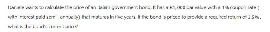 Daniele wants to calculate the price of an Italian government bond. It has a €1,000 par value with a 1% coupon rate (
with interest paid semi-annually) that matures in five years. If the bond is priced to provide a required return of 2.5%,
what is the bond's current price?