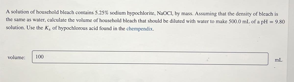A solution of household bleach contains 5.25% sodium hypochlorite, NaOCl, by mass. Assuming that the density of bleach is
the same as water, calculate the volume of household bleach that should be diluted with water to make 500.0 mL of a pH = 9.80
solution. Use the K₁ of hypochlorous acid found in the chempendix.
volume: 100
mL