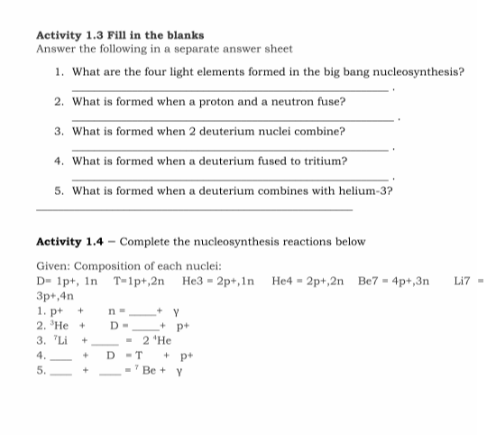 Activity 1.3 Fill in the blanks
Answer the following in a separate answer sheet
1. What are the four light elements formed in the big bang nucleosynthesis?
2. What is formed when a proton and a neutron fuse?
3. What is formed when 2 deuterium nuclei combine?
4. What is formed when a deuterium fused to tritium?
5. What is formed when a deuterium combines with helium-3?
Activity 1.4 - Complete the nucleosynthesis reactions below
Given: Composition of each nuclei:
D= 1p+, ln T=1p+,2n He3 = 2p+,1n He4 = 2p+,2n Be7 = 4p+,3n
3p+,4n
1. p+
Li7 -
n =
2. 'He +
3. Li
+ Y
+ p+
2 "He
D =
4.
- T
+ p+
* Be + Y
+
5.
+
