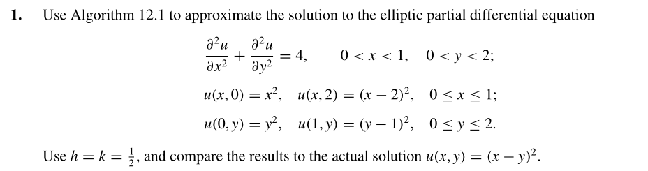1.
Use Algorithm 12.1 to approximate the solution to the elliptic partial differential equation
a²u
a?u
4,
ay?
0 < x < 1, 0 < y < 2;
%3D
ax?
и(х,0) %— х?, и(х, 2) — (х — 2)?, 0<x<1;
-
и«(0, у) — у?, и(1, у) —D (у — 1)?, 0 <у<2.
Use h = k = ;, and compare the results to the actual solution u(x, y) = (x – y)².
