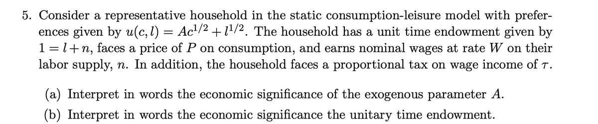 5. Consider a representative household in the static consumption-leisure model with prefer-
ences given by u(c, 1) = Ac¹/² +1¹/2. The household has a unit time endowment given by
1 = 1+n, faces a price of P on consumption, and earns nominal wages at rate W on their
labor supply, n. In addition, the household faces a proportional tax on wage income of T.
(a) Interpret in words the economic significance of the exogenous parameter A.
(b) Interpret in words the economic significance the unitary time endowment.