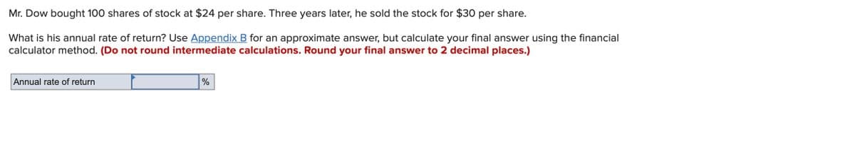 Mr. Dow bought 100 shares of stock at $24 per share. Three years later, he sold the stock for $30 per share.
What is his annual rate of return? Use Appendix B for an approximate answer, but calculate your final answer using the financial
calculator method. (Do not round intermediate calculations. Round your final answer to 2 decimal places.)
Annual rate of return
%