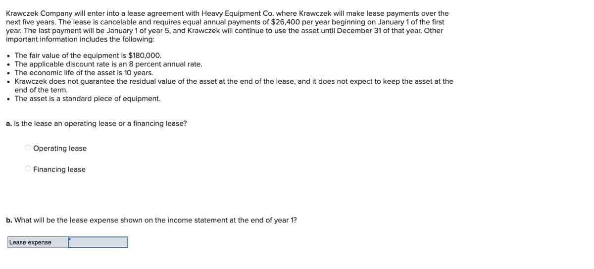 Krawczek Company will enter into a lease agreement with Heavy Equipment Co. where Krawczek will make lease payments over the
next five years. The lease is cancelable and requires equal annual payments of $26,400 per year beginning on January 1 of the first
year. The last payment will be January 1 of year 5, and Krawczek will continue to use the asset until December 31 of that year. Other
important information includes the following:
• The fair value of the equipment is $180,000.
• The applicable discount rate is an 8 percent annual rate.
• The economic life of the asset is 10 years.
• Krawczek does not guarantee the residual value of the asset at the end of the lease, and it does not expect to keep the asset at the
end of the term.
• The asset is a standard piece of equipment.
a. Is the lease an operating lease or a financing lease?
Operating lease
Financing lease
b. What will be the lease expense shown on the income statement at the end of year 1?
Lease expense