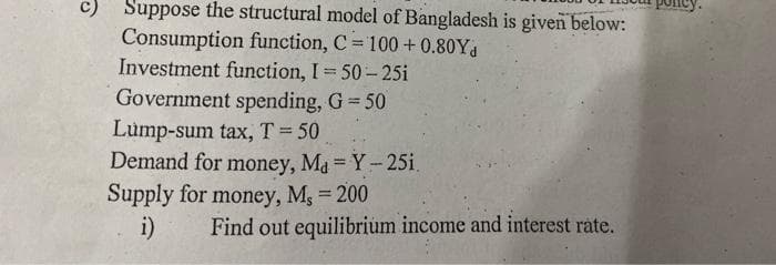 c) Suppose the structural model of Bangladesh is given below:
Consumption function, C = 100 + 0.80Y
Investment function, I 50-25i
Government spending, G 50
Lump-sum tax, T=50
Demand for money, Ma Y-25i.
Supply for money, Mg = 200
i)
%3D
Find out equilibrium income and interest rate.
