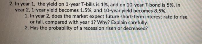 2. In year 1, the yield on 1-year T-bills is 1%, and on 10-year T-bond is 5%. In
year 2, 1-year yield becomes 1.5%, and 10-year yield becomes 8.5%.
1. In year 2, does the market expect future short-term interest rate to rise
or fall, compared with year 1? Why? Explain carefully.
2. Has the probability of a recession risen or decreased?
