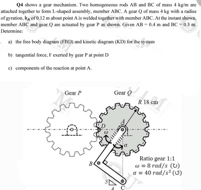 Q4 shows a gear mechanism. Two homogeneous rods AB and BC of mass 4 kg/m are
attached together to form L-shaped assembly, member ABC. A gear Q of mass 4 kg with a radius
of gyration, kA of 0.12 m about point A is welded together with member ABC. At the instant shown,
member ABC and gear Q are actuated by gear P as shown. Given AB = 0.4 m and BC = 0.3 m.
Determine:
a) the free body diagram (FBD) and kinetic diagram (KD) for the system
b) tangential force, F exerted by gear P at point D
c) components of the reaction at point A.
Gear P
fot
MAN
B
3
Gear Q
R 18 cm
MAP
00
Ratio gear 1:1
w = 8 rad/s (U)
a = 40 rad/s² (0)