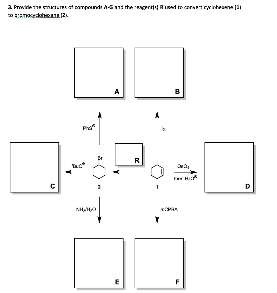 3. Provide the structures of compounds A-G and the reagent(s) R used to convert cyclohexene (1)
to bromocyclohexane (2).
Buo
O
Phs
NH3/H₂O
Br
2
A
E
R
12
B
OsO4
then H30Ⓡ
mCPBA
F