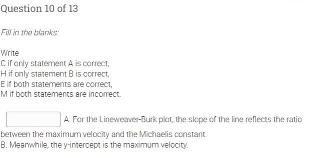 Question 10 of 13
Fill in the blanks:
Write
C if only statement A is correct,
H if only statement B is correct,
E if both statements are correct,
M if both statements are incorrect.
A. For the Lineweaver-Burk plot, the slope of the line reflects the ratio
between the maximum velocity and the Michaelis constant.
B. Meanwhile, the y-intercept is the maximum velocity.
