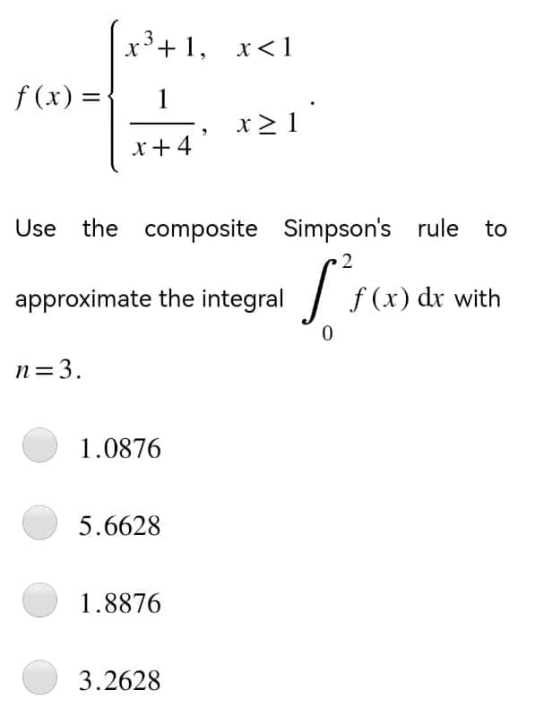 f(x) = {
x³+1, x<1
1
x +4
Use the composite Simpson's rule to
2
L²50
0
n=3.
approximate the integral
1.0876
5.6628
x≥1
1.8876
3.2628
f(x) dx with