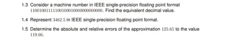 1.3 Consider a machine number in IEEE single-precision floating point format
11001001111100100010000000000000. Find the equivalent decimal value.
1.4 Represent 3462.5 in IEEE single-precision floating point format.
1.5 Determine the absolute and relative errors of the approximation 125.65 to the value
119.66.