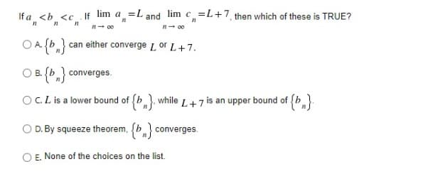 If a <b <c If lim a =L and lim c =L+7, then which of these is TRUE?
n- 00
O A (b can either converge L or L+7.
O B. {b,} converges.
OC.L is a lower bound of (b), while L+7 is an upper bound of (b
O D. By squeeze theorem, (b converges.
O E. None of the choices on the list.
