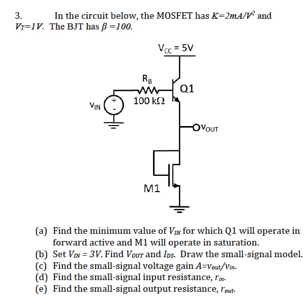 3.
In the circuit below, the MOSFET has K=2mA/V² and
V₁=1V. The BJT has ß = 100.
VIN
Vcc=5V
RB
www
100 ΚΩ
M1
Q1
OVOUT
(a) Find the minimum value of VIN for which Q1 will operate in
forward active and M1 will operate in saturation.
(b) Set VIN = 3V. Find Vour and IDs. Draw the small-signal model.
(c) Find the small-signal voltage gain A-Vout/Vin.
(d) Find the small-signal input resistance, l'in-
(e) Find the small-signal output resistance, rout-